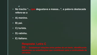 z
§ No trecho “... que degustava a massa...”, a palavra destacada
refere-se a
§ A) menino.
§ B) pai.
§ C) turista.
§ D) ratinho.
§ E) italiano.
Resposta: Letra C
D2 - Estabelecer relações entre partes de um texto, identificando
repetições ou substituições que contribuem para a continuidade de
um texto.
 