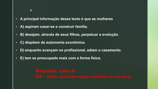 z
§ A principal informação desse texto é que as mulheres
§ A) aspiram casar-se e construir família.
§ B) desejam, através de seus filhos, perpetuar a evolução.
§ C) dispõem de autonomia econômica.
§ D) enquanto avançam no profissional, adiam o casamento.
§ E) tem se preocupado mais com a forma física.
Resposta: Letra D
D4 - Inferir uma informação implícita em um texto.
 