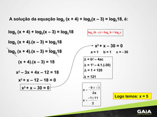 A solução da equação loglog22 (x + 4) + log(x + 4) + log22(x – 3) = log(x – 3) = log221818, é:
loglog22 (x + 4) + log(x + 4) + log22(x – 3) = log(x – 3) = log221818 loga
(b . c) = loga
b + loga
c
loglog22 (x + 4).(x – 3) = log(x + 4).(x – 3) = log221818
loglog22 (x + 4).(x – 3) = log(x + 4).(x – 3) = log221818
(x + 4).(x – 3) = 18
x2
– 3x + 4x – 12 = 18
x2
+ x – 12 – 18 = 0
x2
+ x – 30 = 0
x2
+ x – 30 = 0
a = 1 b = 1 c = - 30
∆ = b2
– 4ac
∆ = 12
– 4.1.(-30)
∆ = 1 + 120
∆ = 121
2
111-
x
2a
b
x
±
=
∆±−
=
Logo temos: x = 5
 