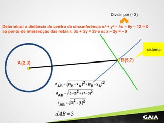 Determinar a distância do centro da circunferência x2
+ y2
– 4x – 6y – 12 = 0
ao ponto de intersecção das retas r: 3x + 2y = 29 e s: x – 2y = - 9
A(2,3)
Dividir por (- 2)
B(5,7)
sistema
2)
A
y
B
(y2)
A
x
B
(x
AB
d −+−=
( ) 23)(7225
AB
d −+−=
( ) 2(4)23
AB
d +=
5=dAB
 