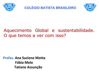 COLÉGIO BATISTA BRASILEIRO




Aquecimento Global e sustentabilidade.
O que temos a ver com isso?




Profas. Ana Suziene Motta
        Fábia Melo
       Tatiane Assunção
 