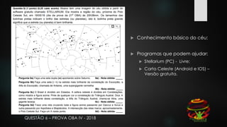QUESTÃO 6 – PROVA OBA IV - 2018
 Conhecimento básico do céu;
 Programas que podem ajudar:
 Stellarium (PC) - Livre;
 Carta Celeste (Android e IOS) –
Versão gratuita.
 