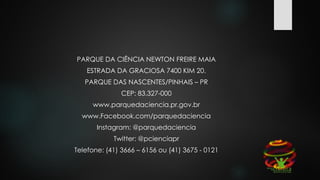 PARQUE DA CIÊNCIA NEWTON FREIRE MAIA
ESTRADA DA GRACIOSA 7400 KIM 20.
PARQUE DAS NASCENTES/PINHAIS – PR
CEP: 83.327-000
www.parquedaciencia.pr.gov.br
www.Facebook.com/parquedaciencia
Instagram: @parquedaciencia
Twitter: @pcienciapr
Telefone: (41) 3666 – 6156 ou (41) 3675 - 0121
 