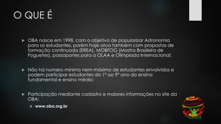 O QUE É
 OBA nasce em 1998, com o objetivo de popularizar Astronomia
para os estudantes, porém hoje atua também com propostas de
formação continuada (EREA), MOBFOG (Mostra Brasileira de
Foguetes), passaportes para a OLAA e Olímpiada Internacional;
 Não há numero mínimo nem máximo de estudantes envolvidos e
podem participar estudantes do 1º ao 9º ano do ensino
fundamental e ensino médio;
 Participação mediante cadastro e maiores informações no site da
OBA:
 www.oba.org.br
 