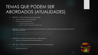 TEMAS QUE PODEM SER
ABORDADOS (ATUALIDADES)
 ABRIL/2019 – Primeira imagem de um buraco negro;
 Conexão Professor Live do dia 06/05/2019;
 Facebook.com/parquedaciencia
 A Galáxia mais famosa do momento!
 Divulgada a primeira imagem direta de um buraco negro!
 MAIO/2019 – 100 anos do eclipse de Sobral/CE que forneceu as primeiras evidências observacionais da Teoria da
Relatividade de Einstein;
 http://revistapesquisa.fapesp.br/2016/02/19/o-eclipse-que-confirmou-einstein/
 http://cienciahoje.org.br/artigo/placas-fotograficas-do-eclipse-de-sobral/
 JUNHO/2019 – 50 anos da conquista da Lua – Missão Apolo XI;
 https://www.nasa.gov/specials/apollo50th/index.html
 1869 – 2019 – 150 anos da Tabela Periódica proposta por Dmitri Mendeleev;
 https://www.tabelaperiodica.org
 https://www.iypt2019.pt/
 