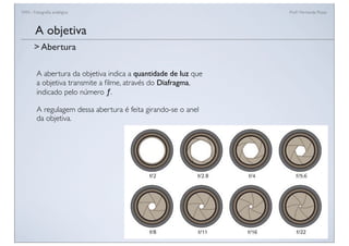 FAN - Fotograﬁa analógica Prof.a Fernanda Pozza
A abertura da objetiva indica a quantidade de luz que
a objetiva transmite a ﬁlme, através do Diafragma,
indicado pelo número ƒ.
A regulagem dessa abertura é feita girando-se o anel
da objetiva.
A objetiva
> Abertura
 