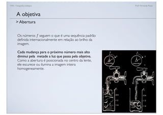 FAN - Fotograﬁa analógica Prof.a Fernanda Pozza
Os números ƒ seguem o que é uma sequência padrão
deﬁnida internacionalmente em relação ao brilho da
imagem.
Cada mudança para o próximo número mais alto
diminui pela metade a luz que passa pela objetiva.
Como a abertura é posicionada no centro da lente,
ele escurece ou ilumina a imagem inteira
homogeneamente.
A objetiva
> Abertura
 