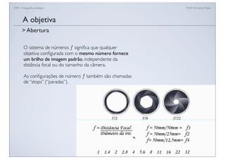 FAN - Fotograﬁa analógica Prof.a Fernanda Pozza
O sistema de números ƒ signiﬁca que qualquer
objetiva conﬁgurada com o mesmo número fornece
um brilho de imagem padrão, independente da
distância focal ou do tamanho da câmera.
As conﬁgurações de número ƒ também são chamadas
de “stops” (“paradas”).
A objetiva
> Abertura
 