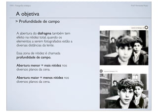FAN - Fotograﬁa analógica Prof.a Fernanda Pozza
A abertura do diafragma também tem
efeito na nitidez total, quando os
elementos a serem fotografados estão a
diversas distâncias da lente.
Essa zona de nitidez é chamada
profundidade de campo.
Abertura menor = mais nitidez nos
diversos planos da cena.
Abertura maior = menos nitidez nos
diversos planos da cena.
A objetiva
> Profundidade de campo
 