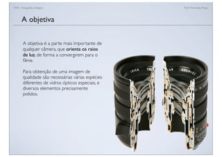 FAN - Fotograﬁa analógica Prof.a Fernanda Pozza
A objetiva
A objetiva é a parte mais importante de
qualquer câmera, que orienta os raios
de luz, de forma a convergirem para o
ﬁlme.
Para obtenção de uma imagem de
qualidade são necessárias várias espécies
diferentes de vidros ópticos especiais, e
diversos elementos precisamente
polidos.
 