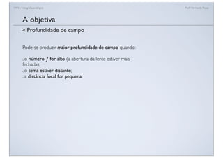 FAN - Fotograﬁa analógica Prof.a Fernanda Pozza
Pode-se produzir maior profundidade de campo quando:
. o número ƒ for alto (a abertura da lente estiver mais
fechada);
. o tema estiver distante;
. a distância focal for pequena.
A objetiva
> Profundidade de campo
 