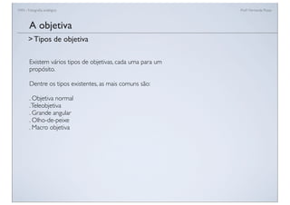FAN - Fotograﬁa analógica Prof.a Fernanda Pozza
Existem vários tipos de objetivas, cada uma para um
propósito.
Dentre os tipos existentes, as mais comuns são:
. Objetiva normal
.Teleobjetiva
. Grande angular
. Olho-de-peixe
. Macro objetiva
A objetiva
> Tipos de objetiva
 