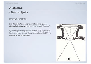 FAN - Fotograﬁa analógica Prof.a Fernanda Pozza
OBJETIVA NORMAL
Sua distância focal é aproximadamente igual à
diagonal do negativo, por isso é chamada “normal”.
Quando apontada para um motivo (O), capta raios
luminosos num ângulo de aproximadamente 50º - o
mesmo do olho humano.
A objetiva
> Tipos de objetiva
 