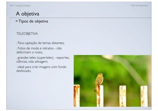 FAN - Fotograﬁa analógica Prof.a Fernanda Pozza
TELEOBJETIVA
. Para captação de temas distantes;
. Fotos de moda e retratos - não
deformam o rosto;
. grandes teles (superteles) - esportes,
ciências, vida selvagem;
. ideal para criar imagens com fundo
desfocado.
A objetiva
> Tipos de objetiva
 
