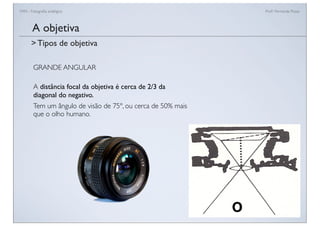 FAN - Fotograﬁa analógica Prof.a Fernanda Pozza
GRANDE ANGULAR
A distância focal da objetiva é cerca de 2/3 da
diagonal do negativo.
Tem um ângulo de visão de 75º, ou cerca de 50% mais
que o olho humano.
A objetiva
> Tipos de objetiva
 