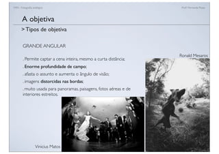 FAN - Fotograﬁa analógica Prof.a Fernanda Pozza
GRANDE ANGULAR
. Permite captar a cena inteira, mesmo a curta distância;
. Enorme profundidade de campo;
. afasta o assunto e aumenta o ângulo de visão;
. imagens distorcidas nas bordas;
. muito usada para panoramas, paisagens, fotos aéreas e de
interiores estreitos.
A objetiva
> Tipos de objetiva
Ronald Mesaros
Vinicius Matos
 