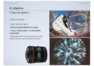 FAN - Fotograﬁa analógica Prof.a Fernanda Pozza
OLHO DE PEIXE
. Super grande angular.
. Enorme profundidade de campo.
. Imagens distorcidas e arredondadas
nas bordas;
. Ideal para áreas muito pequenas, onde
não há recuo e para efeitos especiais.
A objetiva
> Tipos de objetiva
 