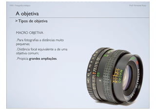 FAN - Fotograﬁa analógica Prof.a Fernanda Pozza
MACRO OBJETIVA
. Para fotograﬁas a distâncias muito
pequenas;
. Distância focal equivalente a de uma
objetiva comum;
. Propicia grandes ampliações.
A objetiva
> Tipos de objetiva
 
