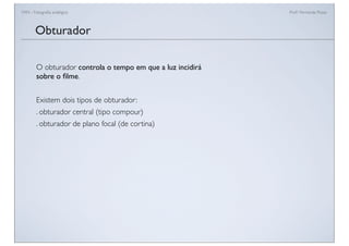 FAN - Fotograﬁa analógica Prof.a Fernanda Pozza
O obturador controla o tempo em que a luz incidirá
sobre o ﬁlme.
Existem dois tipos de obturador:
. obturador central (tipo compour)
. obturador de plano focal (de cortina)
Obturador
 