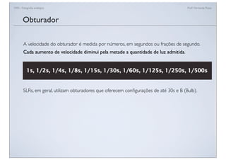 FAN - Fotograﬁa analógica Prof.a Fernanda Pozza
A velocidade do obturador é medida por números, em segundos ou frações de segundo.
Cada aumento de velocidade diminui pela metade a quantidade de luz admitida.
SLRs, em geral, utilizam obturadores que oferecem conﬁgurações de até 30s e B (Bulb).
Obturador
 
