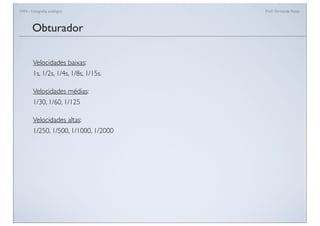 FAN - Fotograﬁa analógica Prof.a Fernanda Pozza
Velocidades baixas:
1s, 1/2s, 1/4s, 1/8s, 1/15s.
Velocidades médias:
1/30, 1/60, 1/125
Velocidades altas:
1/250, 1/500, 1/1000, 1/2000
Obturador
 