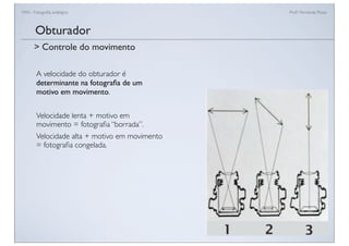 FAN - Fotograﬁa analógica Prof.a Fernanda Pozza
A velocidade do obturador é
determinante na fotograﬁa de um
motivo em movimento.
Velocidade lenta + motivo em
movimento = fotograﬁa “borrada”.
Velocidade alta + motivo em movimento
= fotograﬁa congelada.
Obturador
> Controle do movimento
 