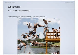 FAN - Fotograﬁa analógica Prof.a Fernanda Pozza
Obturador rápido (velocidade alta) = curta exposição.
Obturador
> Controle do movimento
 
