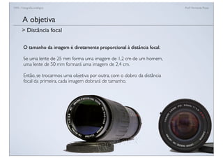 FAN - Fotograﬁa analógica Prof.a Fernanda Pozza
O tamanho da imagem é diretamente proporcional à distância focal.
Se uma lente de 25 mm forma uma imagem de 1,2 cm de um homem,
uma lente de 50 mm formará uma imagem de 2,4 cm.
Então, se trocarmos uma objetiva por outra, com o dobro da distância
focal da primeira, cada imagem dobrará de tamanho.
A objetiva
> Distância focal
 