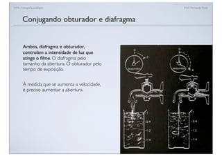FAN - Fotograﬁa analógica Prof.a Fernanda Pozza
Ambos, diafragma e obturador,
controlam a intensidade de luz que
atinge o ﬁlme. O diafragma pelo
tamanho da abertura. O obturador pelo
tempo de exposição.
À medida que se aumenta a velocidade,
é preciso aumentar a abertura.
Conjugando obturador e diafragma
 