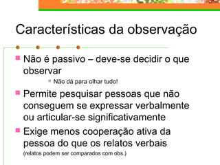 Características da observação
 Não é passivo – deve-se decidir o que
observar
 Não dá para olhar tudo!
 Permite pesquisar pessoas que não
conseguem se expressar verbalmente
ou articular-se significativamente
 Exige menos cooperação ativa da
pessoa do que os relatos verbais
(relatos podem ser comparados com obs.)
 