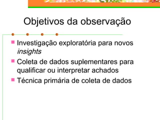 Objetivos da observação
 Investigação exploratória para novos
insights
 Coleta de dados suplementares para
qualificar ou interpretar achados
 Técnica primária de coleta de dados
 