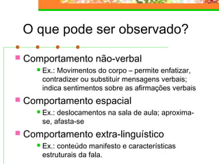 O que pode ser observado?
 Comportamento não-verbal
 Ex.: Movimentos do corpo – permite enfatizar,
contradizer ou substituir mensagens verbais;
indica sentimentos sobre as afirmações verbais
 Comportamento espacial
 Ex.: deslocamentos na sala de aula; aproxima-
se, afasta-se
 Comportamento extra-linguístico
 Ex.: conteúdo manifesto e características
estruturais da fala.
 