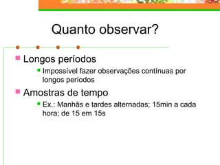 Quanto observar?
 Longos períodos
 Impossível fazer observações contínuas por
longos períodos
 Amostras de tempo
 Ex.: Manhãs e tardes alternadas; 15min a cada
hora; de 15 em 15s
 