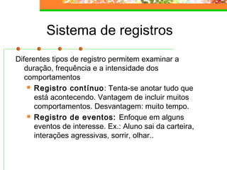 Sistema de registros
Diferentes tipos de registro permitem examinar a
duração, frequência e a intensidade dos
comportamentos
 Registro contínuo: Tenta-se anotar tudo que
está acontecendo. Vantagem de incluir muitos
comportamentos. Desvantagem: muito tempo.
 Registro de eventos: Enfoque em alguns
eventos de interesse. Ex.: Aluno sai da carteira,
interações agressivas, sorrir, olhar..
 