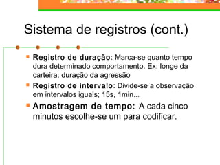 Sistema de registros (cont.)
 Registro de duração: Marca-se quanto tempo
dura determinado comportamento. Ex: longe da
carteira; duração da agressão
 Registro de intervalo: Divide-se a observação
em intervalos iguals; 15s, 1min...
 Amostragem de tempo: A cada cinco
minutos escolhe-se um para codificar.
 