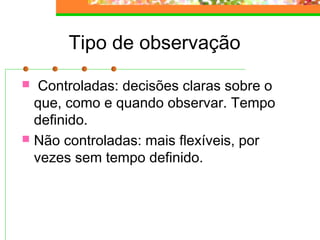 Tipo de observação
 Controladas: decisões claras sobre o
que, como e quando observar. Tempo
definido.
 Não controladas: mais flexíveis, por
vezes sem tempo definido.
 