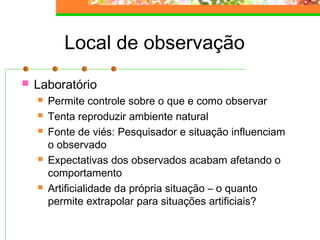Local de observação
 Laboratório
 Permite controle sobre o que e como observar
 Tenta reproduzir ambiente natural
 Fonte de viés: Pesquisador e situação influenciam
o observado
 Expectativas dos observados acabam afetando o
comportamento
 Artificialidade da própria situação – o quanto
permite extrapolar para situações artificiais?
 