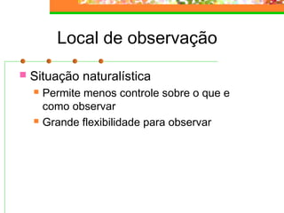 Local de observação
 Situação naturalística
 Permite menos controle sobre o que e
como observar
 Grande flexibilidade para observar
 