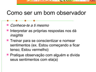 Como ser um bom observador
 Conhece-te a ti mesmo
 Interpretar as próprias respostas nos dá
insights
 Treinar para se conscientizar e nomear
sentimentos (ex. Estou começando a ficar
tenso; Estou vermelho)
 Pratique observação com alguém e divida
seus sentimentos com ela(a)
 