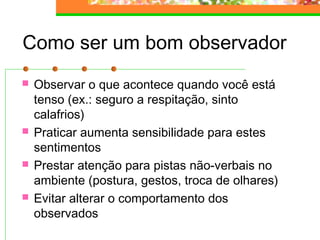 Como ser um bom observador
 Observar o que acontece quando você está
tenso (ex.: seguro a respitação, sinto
calafrios)
 Praticar aumenta sensibilidade para estes
sentimentos
 Prestar atenção para pistas não-verbais no
ambiente (postura, gestos, troca de olhares)
 Evitar alterar o comportamento dos
observados
 