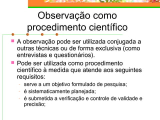 Observação como
procedimento científico
 A observação pode ser utilizada conjugada a
outras técnicas ou de forma exclusiva (como
entrevistas e questionários).
 Pode ser utilizada como procedimento
científico à medida que atende aos seguintes
requisitos:
- serve a um objetivo formulado de pesquisa;
- é sistematicamente planejada;
- é submetida a verificação e controle de validade e
precisão;
 