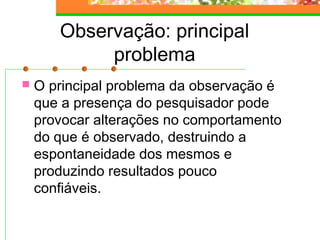 Observação: principal
problema
 O principal problema da observação é
que a presença do pesquisador pode
provocar alterações no comportamento
do que é observado, destruindo a
espontaneidade dos mesmos e
produzindo resultados pouco
confiáveis.
 