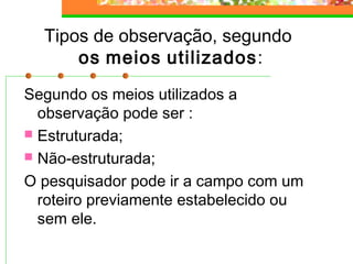 Tipos de observação, segundo
os meios utilizados:
Segundo os meios utilizados a
observação pode ser :
 Estruturada;
 Não-estruturada;
O pesquisador pode ir a campo com um
roteiro previamente estabelecido ou
sem ele.
 