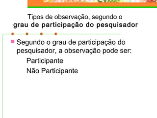Tipos de observação, segundo o
grau de participação do pesquisador
 Segundo o grau de participação do
pesquisador, a observação pode ser:
Participante
Não Participante
 