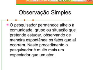 Observação Simples
 O pesquisador permanece alheio à
comunidade, grupo ou situação que
pretende estudar, observando de
maneira espontânea os fatos que aí
ocorrem. Neste procedimento o
pesquisador é muito mais um
espectador que um ator.
 