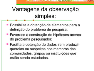Vantagens da observação
simples:
 Possibilita a obtenção de elementos para a
definição do problema de pesquisa;
 Favorece a construção de hipóteses acerca
do problema pesquisador;
 Facilita a obtenção de dados sem produzir
querelas ou suspeitas nos membros das
comunidades, grupos ou instituições que
estão sendo estudadas.
 