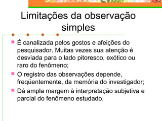 Limitações da observação
simples
 É canalizada pelos gostos e afeições do
pesquisador. Muitas vezes sua atenção é
desviada para o lado pitoresco, exótico ou
raro do fenômeno;
 O registro das observações depende,
freqüentemente, da memória do investigador;
 Dá ampla margem à interpretação subjetiva e
parcial do fenômeno estudado.
 