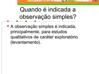 Quando é indicada a
observação simples?
 A observação simples é indicada,
principalmente, para estudos
qualitativos de caráter exploratório
(levantamento).
 