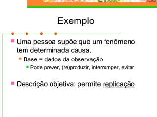 Exemplo
 Uma pessoa supõe que um fenômeno
tem determinada causa.
 Base = dados da observação
 Pode prever, (re)produzir, interromper, evitar
 Descrição objetiva: permite replicação
 