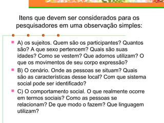 Itens que devem ser considerados para os
pesquisadores em uma observação simples:
 A) os sujeitos. Quem são os participantes? Quantos
são? A que sexo pertencem? Quais são suas
idades? Como se vestem? Que adornos utilizam? O
que os movimentos de seu corpo expressão?
 B) O cenário. Onde as pessoas se situam? Quais
são as características desse local? Com que sistema
social pode ser identificado?
 C) O comportamento social. O que realmente ocorre
em termos sociais? Como as pessoas se
relacionam? De que modo o fazem? Que linguagem
utilizam?
 